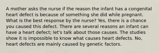 A mother asks the nurse if the reason the infant has a congenital heart defect is because of something she did while pregnant. What is the best response by the nurse? Yes, there is a chance you caused this defect. There are several reasons an infant can have a heart defect; let's talk about those causes. The studies show it is impossible to know what causes heart defects. No, heart defects are mainly caused by genetic factors.