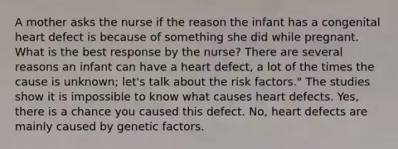 A mother asks the nurse if the reason the infant has a congenital heart defect is because of something she did while pregnant. What is the best response by the nurse? There are several reasons an infant can have a heart defect, a lot of the times the cause is unknown; let's talk about the risk factors." The studies show it is impossible to know what causes heart defects. Yes, there is a chance you caused this defect. No, heart defects are mainly caused by genetic factors.