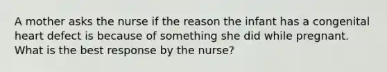 A mother asks the nurse if the reason the infant has a congenital heart defect is because of something she did while pregnant. What is the best response by the nurse?