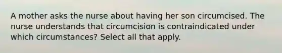 A mother asks the nurse about having her son circumcised. The nurse understands that circumcision is contraindicated under which circumstances? Select all that apply.