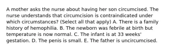 A mother asks the nurse about having her son circumcised. The nurse understands that circumcision is contraindicated under which circumstances? (Select all that apply) A. There is a family history of hemophilia. B. The newborn was febrile at birth but temperature is now normal. C. The infant is at 33 weeks' gestation. D. The penis is small. E. The father is uncircumcised.