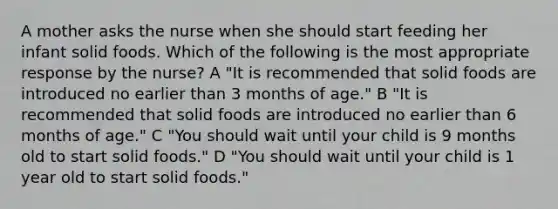 A mother asks the nurse when she should start feeding her infant solid foods. Which of the following is the most appropriate response by the nurse? A "It is recommended that solid foods are introduced no earlier than 3 months of age." B "It is recommended that solid foods are introduced no earlier than 6 months of age." C "You should wait until your child is 9 months old to start solid foods." D "You should wait until your child is 1 year old to start solid foods."