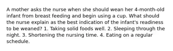 A mother asks the nurse when she should wean her 4-month-old infant from breast feeding and begin using a cup. What should the nurse explain as the best indication of the infant's readiness to be weaned? 1. Taking solid foods well. 2. Sleeping through the night. 3. Shortening the nursing time. 4. Eating on a regular schedule.