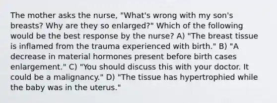 The mother asks the nurse, "What's wrong with my son's breasts? Why are they so enlarged?" Which of the following would be the best response by the nurse? A) "The breast tissue is inflamed from the trauma experienced with birth." B) "A decrease in material hormones present before birth cases enlargement." C) "You should discuss this with your doctor. It could be a malignancy." D) "The tissue has hypertrophied while the baby was in the uterus."