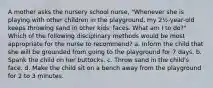 A mother asks the nursery school nurse, "Whenever she is playing with other children in the playground, my 2½-year-old keeps throwing sand in other kids' faces. What am I to do?" Which of the following disciplinary methods would be most appropriate for the nurse to recommend? a. Inform the child that she will be grounded from going to the playground for 7 days. b. Spank the child on her buttocks. c. Throw sand in the child's face. d. Make the child sit on a bench away from the playground for 2 to 3 minutes.