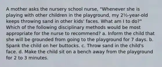 A mother asks the nursery school nurse, "Whenever she is playing with other children in the playground, my 2½-year-old keeps throwing sand in other kids' faces. What am I to do?" Which of the following disciplinary methods would be most appropriate for the nurse to recommend? a. Inform the child that she will be grounded from going to the playground for 7 days. b. Spank the child on her buttocks. c. Throw sand in the child's face. d. Make the child sit on a bench away from the playground for 2 to 3 minutes.