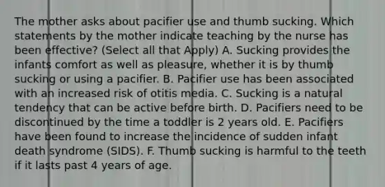 The mother asks about pacifier use and thumb sucking. Which statements by the mother indicate teaching by the nurse has been effective? (Select all that Apply) A. Sucking provides the infants comfort as well as pleasure, whether it is by thumb sucking or using a pacifier. B. Pacifier use has been associated with an increased risk of otitis media. C. Sucking is a natural tendency that can be active before birth. D. Pacifiers need to be discontinued by the time a toddler is 2 years old. E. Pacifiers have been found to increase the incidence of sudden infant death syndrome (SIDS). F. Thumb sucking is harmful to the teeth if it lasts past 4 years of age.