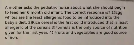 A mother asks the pediatric nurse about what she should begin to feed her 6 month old infant. The correct response is? 1)Egg whites are the least allergenic food to be introduced into the baby's diet. 2)Rice cereal is the first solid introduced that is least allergenic of the cereals 3)Formula is the only source of nutrition given for the first year. 4) Fruits and vegetables are good source of iron.