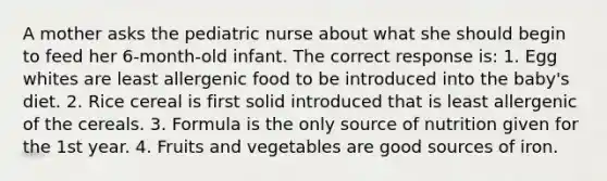 A mother asks the pediatric nurse about what she should begin to feed her 6-month-old infant. The correct response is: 1. Egg whites are least allergenic food to be introduced into the baby's diet. 2. Rice cereal is first solid introduced that is least allergenic of the cereals. 3. Formula is the only source of nutrition given for the 1st year. 4. Fruits and vegetables are good sources of iron.