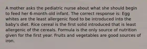 A mother asks the pediatric nurse about what she should begin to feed her 6-month-old infant. The correct response is: Egg whites are the least allergenic food to be introduced into the baby's diet. Rice cereal is the first solid introduced that is least allergenic of the cereals. Formula is the only source of nutrition given for the first year. Fruits and vegetables are good sources of iron.