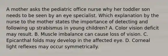 A mother asks the pediatric office nurse why her toddler son needs to be seen by an eye specialist. Which explanation by the nurse to the mother states the importance of detecting and following up strabismus in young children? A. Color vision deficit may result. B. Muscle imbalance can cause loss of vision. C. Epicanthal folds may develop in the affected eye. D. Corneal light reflexes may occur symmetrically.