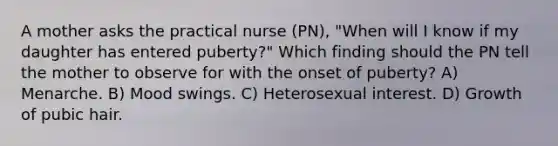 A mother asks the practical nurse (PN), "When will I know if my daughter has entered puberty?" Which finding should the PN tell the mother to observe for with the onset of puberty? A) Menarche. B) Mood swings. C) Heterosexual interest. D) Growth of pubic hair.