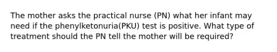 The mother asks the practical nurse (PN) what her infant may need if the phenylketonuria(PKU) test is positive. What type of treatment should the PN tell the mother will be required?