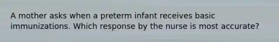 A mother asks when a preterm infant receives basic immunizations. Which response by the nurse is most accurate?