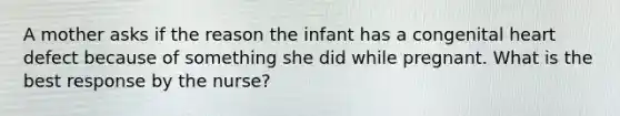 A mother asks if the reason the infant has a congenital heart defect because of something she did while pregnant. What is the best response by the nurse?