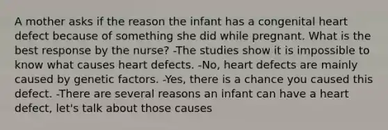 A mother asks if the reason the infant has a congenital heart defect because of something she did while pregnant. What is the best response by the nurse? -The studies show it is impossible to know what causes heart defects. -No, heart defects are mainly caused by genetic factors. -Yes, there is a chance you caused this defect. -There are several reasons an infant can have a heart defect, let's talk about those causes