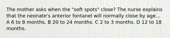 The mother asks when the "soft spots" close? The nurse explains that the neonate's anterior fontanel will normally close by age... A 6 to 8 months. B 20 to 24 months. C 2 to 3 months. D 12 to 18 months.