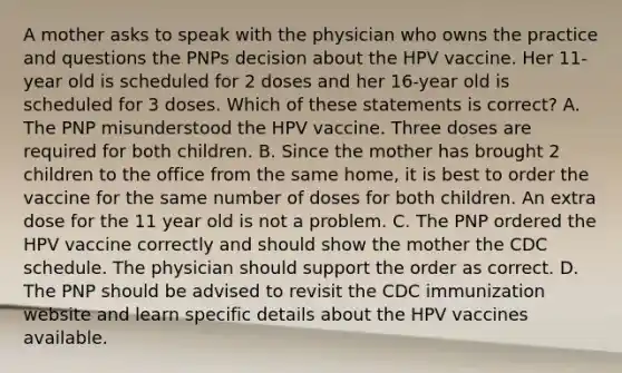 A mother asks to speak with the physician who owns the practice and questions the PNPs decision about the HPV vaccine. Her 11-year old is scheduled for 2 doses and her 16-year old is scheduled for 3 doses. Which of these statements is correct? A. The PNP misunderstood the HPV vaccine. Three doses are required for both children. B. Since the mother has brought 2 children to the office from the same home, it is best to order the vaccine for the same number of doses for both children. An extra dose for the 11 year old is not a problem. C. The PNP ordered the HPV vaccine correctly and should show the mother the CDC schedule. The physician should support the order as correct. D. The PNP should be advised to revisit the CDC immunization website and learn specific details about the HPV vaccines available.