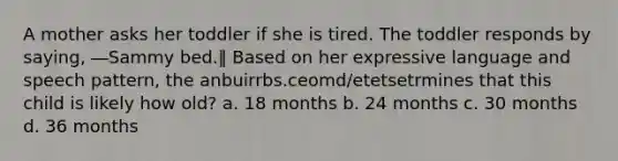 A mother asks her toddler if she is tired. The toddler responds by saying, ―Sammy bed.‖ Based on her expressive language and speech pattern, the anbuirrbs.ceomd/etetsetrmines that this child is likely how old? a. 18 months b. 24 months c. 30 months d. 36 months