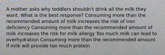 A mother asks why toddlers shouldn't drink all the milk they want. What is the best response? Consuming more than the recommended amount of milk increases the risk of iron deficiency Consuming more than the recommended amount of milk increases the risk for milk allergy Too much milk can lead to overhydration Consuming more than the recommended amount if milk will provide too much protein