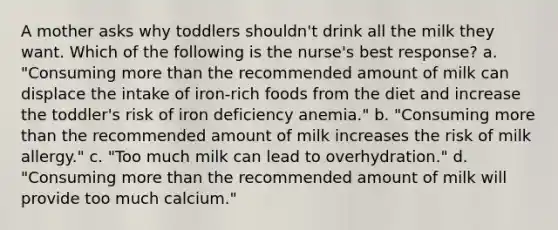 A mother asks why toddlers shouldn't drink all the milk they want. Which of the following is the nurse's best response? a. "Consuming more than the recommended amount of milk can displace the intake of iron-rich foods from the diet and increase the toddler's risk of iron deficiency anemia." b. "Consuming more than the recommended amount of milk increases the risk of milk allergy." c. "Too much milk can lead to overhydration." d. "Consuming more than the recommended amount of milk will provide too much calcium."