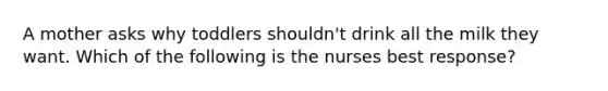 A mother asks why toddlers shouldn't drink all the milk they want. Which of the following is the nurses best response?