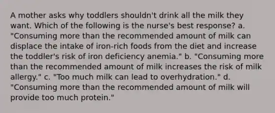 A mother asks why toddlers shouldn't drink all the milk they want. Which of the following is the nurse's best response? a. "Consuming more than the recommended amount of milk can displace the intake of iron-rich foods from the diet and increase the toddler's risk of iron deficiency anemia." b. "Consuming more than the recommended amount of milk increases the risk of milk allergy." c. "Too much milk can lead to overhydration." d. "Consuming more than the recommended amount of milk will provide too much protein."