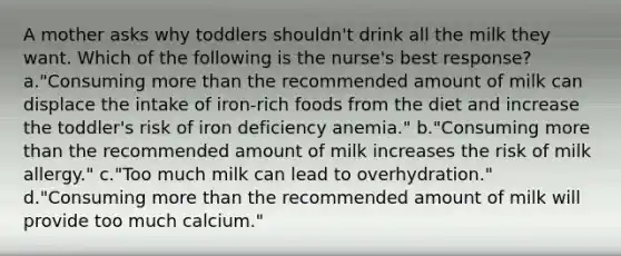 A mother asks why toddlers shouldn't drink all the milk they want. Which of the following is the nurse's best response? a."Consuming more than the recommended amount of milk can displace the intake of iron-rich foods from the diet and increase the toddler's risk of iron deficiency anemia." b."Consuming more than the recommended amount of milk increases the risk of milk allergy." c."Too much milk can lead to overhydration." d."Consuming more than the recommended amount of milk will provide too much calcium."