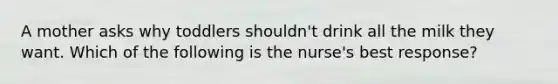 A mother asks why toddlers shouldn't drink all the milk they want. Which of the following is the nurse's best response?