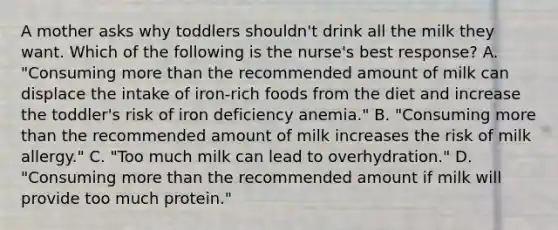 A mother asks why toddlers shouldn't drink all the milk they want. Which of the following is the nurse's best response? A. "Consuming more than the recommended amount of milk can displace the intake of iron-rich foods from the diet and increase the toddler's risk of iron deficiency anemia." B. "Consuming more than the recommended amount of milk increases the risk of milk allergy." C. "Too much milk can lead to overhydration." D. "Consuming more than the recommended amount if milk will provide too much protein."