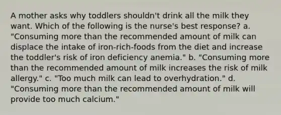 A mother asks why toddlers shouldn't drink all the milk they want. Which of the following is the nurse's best response? a. "Consuming more than the recommended amount of milk can displace the intake of iron-rich-foods from the diet and increase the toddler's risk of iron deficiency anemia." b. "Consuming more than the recommended amount of milk increases the risk of milk allergy." c. "Too much milk can lead to overhydration." d. "Consuming more than the recommended amount of milk will provide too much calcium."