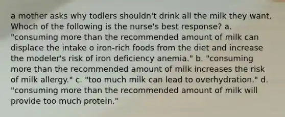 a mother asks why todlers shouldn't drink all the milk they want. Whoch of the following is the nurse's best response? a. "consuming more than the recommended amount of milk can displace the intake o iron-rich foods from the diet and increase the modeler's risk of iron deficiency anemia." b. "consuming more than the recommended amount of milk increases the risk of milk allergy." c. "too much milk can lead to overhydration." d. "consuming more than the recommended amount of milk will provide too much protein."