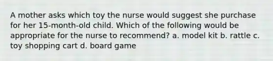 A mother asks which toy the nurse would suggest she purchase for her 15-month-old child. Which of the following would be appropriate for the nurse to recommend? a. model kit b. rattle c. toy shopping cart d. board game