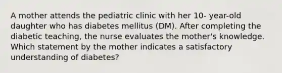 A mother attends the pediatric clinic with her 10- year-old daughter who has diabetes mellitus (DM). After completing the diabetic teaching, the nurse evaluates the mother's knowledge. Which statement by the mother indicates a satisfactory understanding of diabetes?