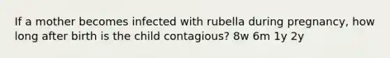 If a mother becomes infected with rubella during pregnancy, how long after birth is the child contagious? 8w 6m 1y 2y