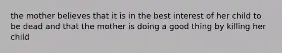 the mother believes that it is in the best interest of her child to be dead and that the mother is doing a good thing by killing her child