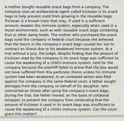 A mother bought reusable snack bags from a company. The company uses an antibacterial agent called triclosan in its snack bags to help prevent mold from growing in the reusable bags. Triclosan is a known toxin that may, if used in a sufficient amount, weaken the immune system, especially when used in a moist environment, such as with reusable snack bags containing fruit or other damp foods. The mother who purchased the snack bags sued the company in federal court because she believed that the toxins in the company's snack bags caused her son to contract an illness due to his weakened immune system. At a trial without a jury, the judge, despite finding that the amount of triclosan used by the company in its snack bags was sufficient to cause the weakening of a child's immune system, held for the company because the plaintiff failed to prove that the boy would not have suffered from this particular illness unless his immune system had been weakened. In an unrelated action also filed against the company in the same federal court, a father sought damages from the company on behalf of his daughter, who contracted an illness after using the company's snack bags. During the trial, the father moved, on the basis of collateral estoppel, to prevent the company from contending that the amount of triclosan it used in its snack bags was insufficient to cause the weakening of a child's immune system. Can the court grant this motion?