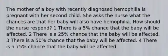 The mother of a boy with recently diagnosed hemophilia is pregnant with her second child. She asks the nurse what the chances are that her baby will also have hemophilia. How should the nurse respond? 1 There is a 5% chance that the baby will be affected. 2 There is a 25% chance that the baby will be affected. 3 There is a 50% chance that the baby will be affected. 4 There is a 75% chance that the baby will be affected