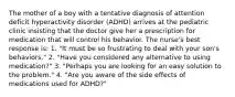 The mother of a boy with a tentative diagnosis of attention deficit hyperactivity disorder (ADHD) arrives at the pediatric clinic insisting that the doctor give her a prescription for medication that will control his behavior. The nurse's best response is: 1. "It must be so frustrating to deal with your son's behaviors." 2. "Have you considered any alternative to using medication?" 3. "Perhaps you are looking for an easy solution to the problem." 4. "Are you aware of the side effects of medications used for ADHD?"