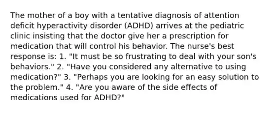 The mother of a boy with a tentative diagnosis of attention deficit hyperactivity disorder (ADHD) arrives at the pediatric clinic insisting that the doctor give her a prescription for medication that will control his behavior. The nurse's best response is: 1. "It must be so frustrating to deal with your son's behaviors." 2. "Have you considered any alternative to using medication?" 3. "Perhaps you are looking for an easy solution to the problem." 4. "Are you aware of the side effects of medications used for ADHD?"