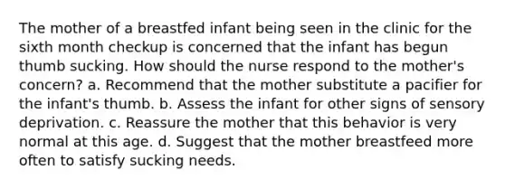 The mother of a breastfed infant being seen in the clinic for the sixth month checkup is concerned that the infant has begun thumb sucking. How should the nurse respond to the mother's concern? a. Recommend that the mother substitute a pacifier for the infant's thumb. b. Assess the infant for other signs of sensory deprivation. c. Reassure the mother that this behavior is very normal at this age. d. Suggest that the mother breastfeed more often to satisfy sucking needs.