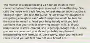 The mother of a breastfeeding 24 hour old infant is very concerned about the techniques involved in breastfeeding. She calls the nurse with each feeding to seek reassurance that she is "doing it right". She tells the nurse, "I just know my daughter is not getting enough to eat." Which response would be best for the nurse to make? a. Feed your baby hourly until you feel confident that your child is receiving enough milk. b. If your baby's urine is straw-colored, she is getting enough milk. c. Since you are so concerned, you should probably supplement breastfeeding with formula. d. Don't worry, soon your milk will come in and you will feel how full your breast are.