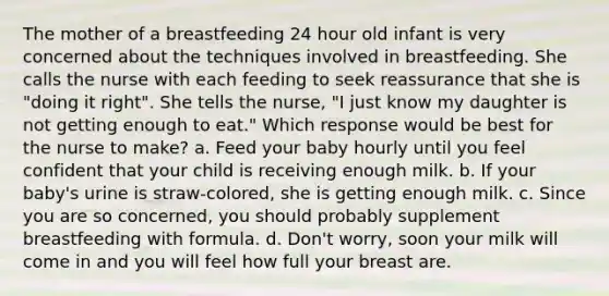 The mother of a breastfeeding 24 hour old infant is very concerned about the techniques involved in breastfeeding. She calls the nurse with each feeding to seek reassurance that she is "doing it right". She tells the nurse, "I just know my daughter is not getting enough to eat." Which response would be best for the nurse to make? a. Feed your baby hourly until you feel confident that your child is receiving enough milk. b. If your baby's urine is straw-colored, she is getting enough milk. c. Since you are so concerned, you should probably supplement breastfeeding with formula. d. Don't worry, soon your milk will come in and you will feel how full your breast are.