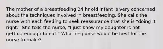 The mother of a breastfeeding 24 hr old infant is very concerned about the techniques involved in breastfeeding. She calls the nurse with each feeding to seek reassurance that she is "doing it right." She tells the nurse, "I just know my daughter is not getting enough to eat." What response would be best for the nurse to make?