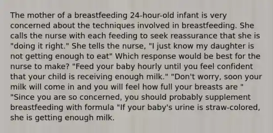 The mother of a breastfeeding 24-hour-old infant is very concerned about the techniques involved in breastfeeding. She calls the nurse with each feeding to seek reassurance that she is "doing it right." She tells the nurse, "I just know my daughter is not getting enough to eat" Which response would be best for the nurse to make? "Feed your baby hourly until you feel confident that your child is receiving enough milk." "Don't worry, soon your milk will come in and you will feel how full your breasts are " "Since you are so concerned, you should probably supplement breastfeeding with formula "If your baby's urine is straw-colored, she is getting enough milk.