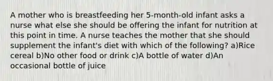 A mother who is breastfeeding her 5-month-old infant asks a nurse what else she should be offering the infant for nutrition at this point in time. A nurse teaches the mother that she should supplement the infant's diet with which of the following? a)Rice cereal b)No other food or drink c)A bottle of water d)An occasional bottle of juice