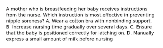 A mother who is breastfeeding her baby receives instructions from the nurse. Which instruction is most effective in preventing nipple soreness? A. Wear a cotton bra with nonbinding support. B. Increase nursing time gradually over several days. C. Ensure that the baby is positioned correctly for latching on. D. Manually express a small amount of milk before nursing