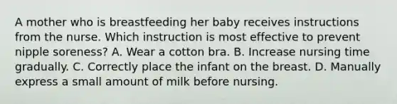 A mother who is breastfeeding her baby receives instructions from the nurse. Which instruction is most effective to prevent nipple soreness? A. Wear a cotton bra. B. Increase nursing time gradually. C. Correctly place the infant on the breast. D. Manually express a small amount of milk before nursing.