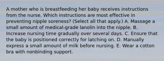 A mother who is breastfeeding her baby receives instructions from the nurse. Which instructions are most effective in preventing nipple soreness? (Select all that apply.) A. Massage a small amount of medical-grade lanolin into the nipple. B. Increase nursing time gradually over several days. C. Ensure that the baby is positioned correctly for latching on. D. Manually express a small amount of milk before nursing. E. Wear a cotton bra with nonbinding support.