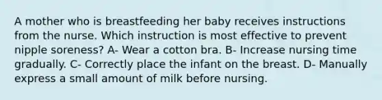 A mother who is breastfeeding her baby receives instructions from the nurse. Which instruction is most effective to prevent nipple soreness? A- Wear a cotton bra. B- Increase nursing time gradually. C- Correctly place the infant on the breast. D- Manually express a small amount of milk before nursing.